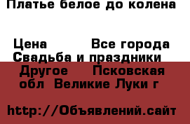 Платье белое до колена › Цена ­ 800 - Все города Свадьба и праздники » Другое   . Псковская обл.,Великие Луки г.